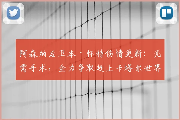 阿森纳后卫本·怀特伤情更新：无需手术，全力争取赶上卡塔尔世界杯