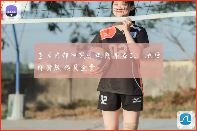 皇马内部冲突升级 阿韦洛亚：泄密即背叛 我负全责