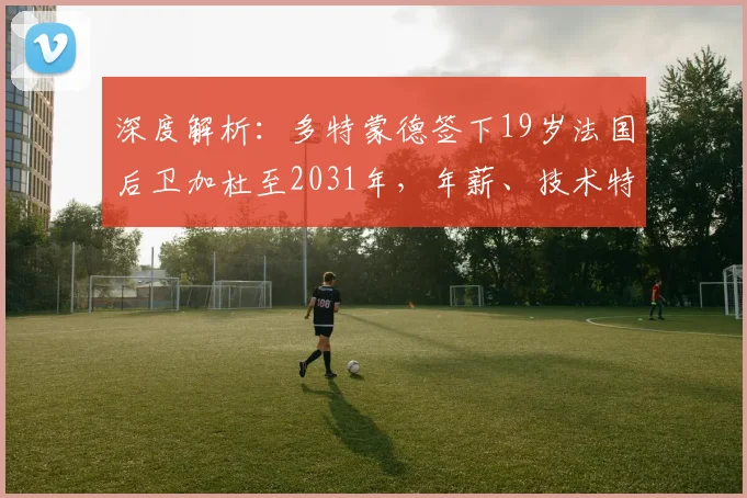 深度解析：多特蒙德签下19岁法国后卫加杜至2031年，年薪、技术特点及签约原因全揭秘