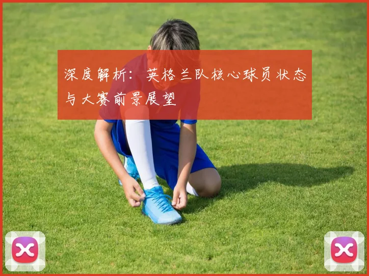 深度解析:英格兰队核心球员状态与大赛前景展望