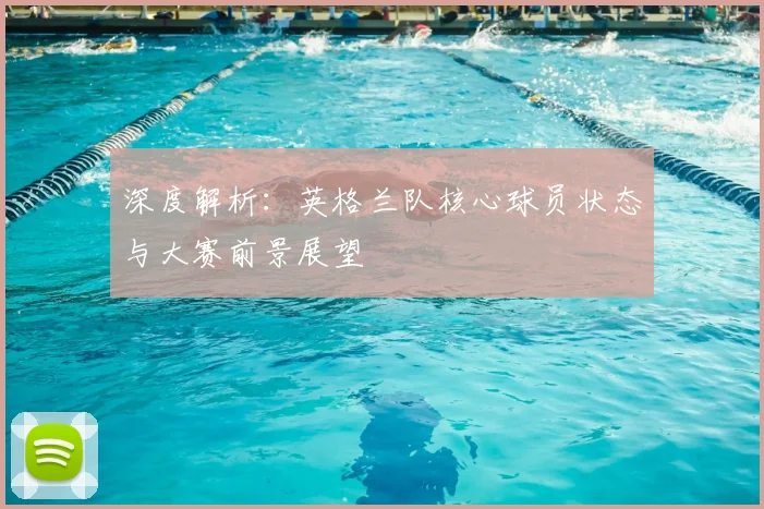 深度解析：英格兰队核心球员状态与大赛前景展望