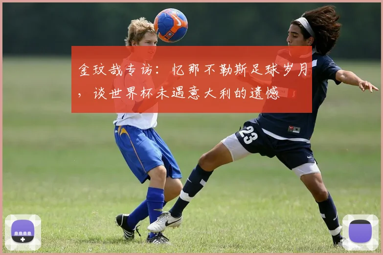 金玟哉专访：忆那不勒斯足球岁月，谈世界杯未遇意大利的遗憾