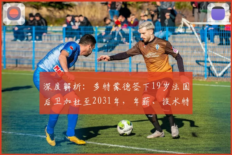 深度解析：多特蒙德签下19岁法国后卫加杜至2031年，年薪、技术特点及签约原因全揭秘